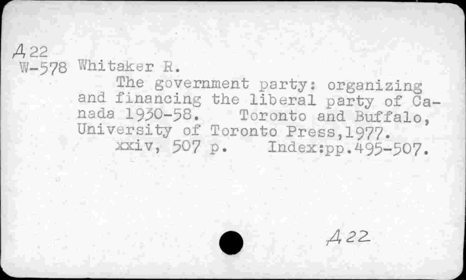 ﻿A 22
W-578 Whitaker R.
The government party: organizing and financing the liberal party of Canada 19:50-58. Toronto and Buffalo, University of Toronto Press,1977.
xxiv, 507 p.	Index:pp.495-507.
A??-